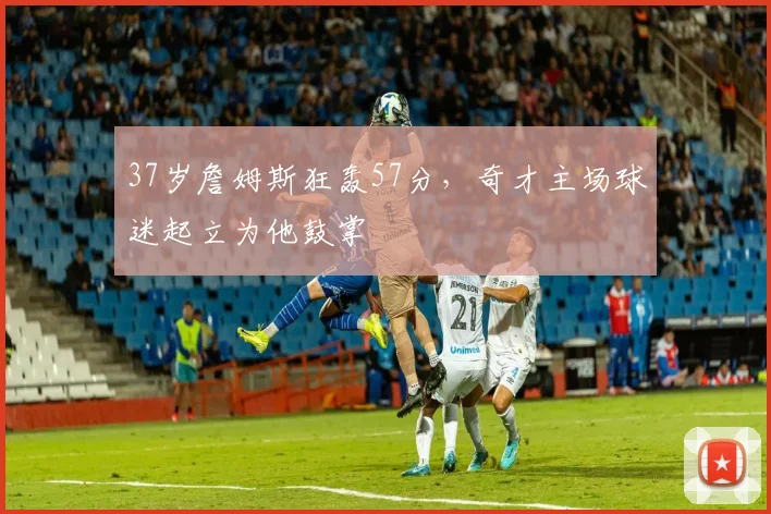 37岁詹姆斯狂轰57分，奇才主场球迷