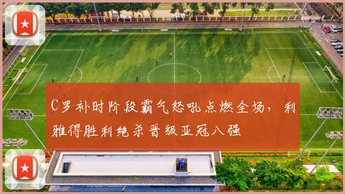 C罗补时阶段霸气怒吼点燃全场，利