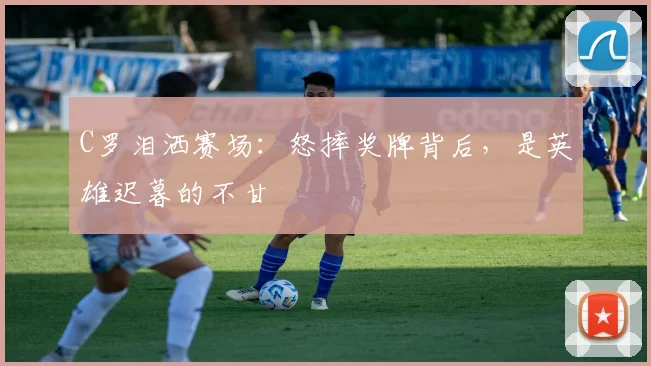 C罗泪洒赛场：怒摔奖牌背后，是英雄