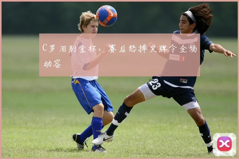 C罗泪别金杯，赛后怒摔奖牌令全场